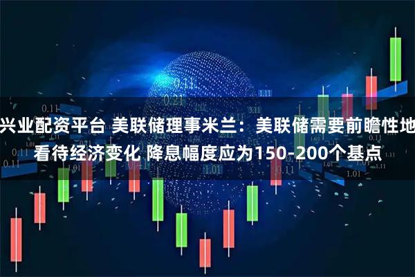 兴业配资平台 美联储理事米兰：美联储需要前瞻性地看待经济变化 降息幅度应为150-200个基点