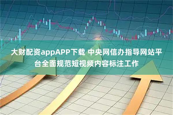 大财配资appAPP下载 中央网信办指导网站平台全面规范短视频内容标注工作