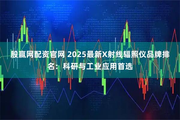 股赢网配资官网 2025最新X射线辐照仪品牌排名：科研与工业应用首选