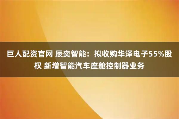 巨人配资官网 辰奕智能：拟收购华泽电子55%股权 新增智能汽车座舱控制器业务