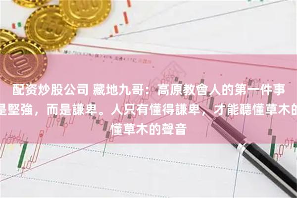 配资炒股公司 藏地九哥：高原教會人的第一件事，不是堅強，而是謙卑。人只有懂得謙卑，才能聽懂草木的聲音