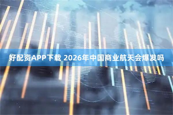 好配资APP下载 2026年中国商业航天会爆发吗