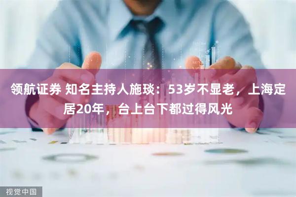 领航证券 知名主持人施琰：53岁不显老，上海定居20年，台上台下都过得风光