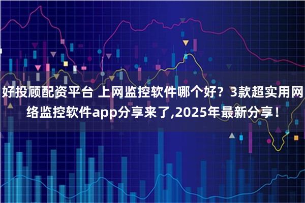 好投顾配资平台 上网监控软件哪个好？3款超实用网络监控软件app分享来了,2025年最新分享！