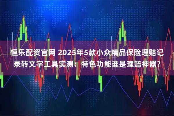 恒乐配资官网 2025年5款小众精品保险理赔记录转文字工具实测：特色功能谁是理赔神器？
