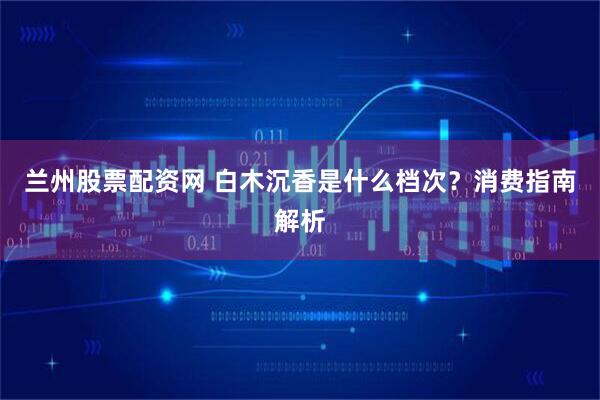 兰州股票配资网 白木沉香是什么档次？消费指南解析