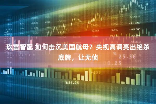 玖富智配 如何击沉美国航母？央视高调亮出绝杀底牌，让无侦