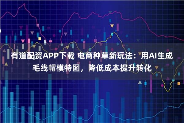 有道配资APP下载 电商种草新玩法：用AI生成毛线帽模特图，降低成本提升转化