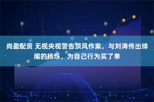尚盈配资 无视央视警告顶风作案，与刘涛传出绯闻的杨烁，为自己行为买了单