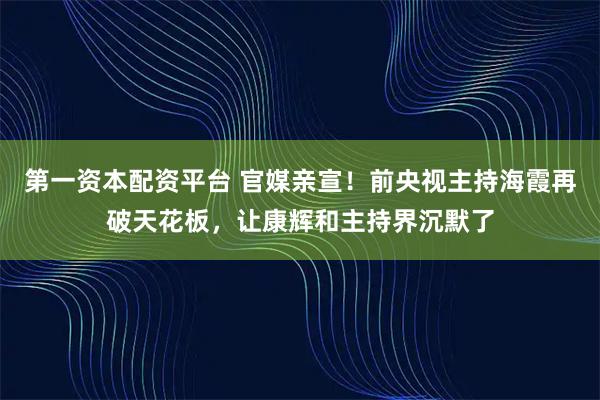 第一资本配资平台 官媒亲宣！前央视主持海霞再破天花板，让康辉和主持界沉默了