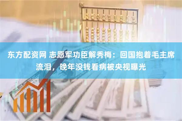 东方配资网 志愿军功臣解秀梅：回国抱着毛主席流泪，晚年没钱看病被央视曝光