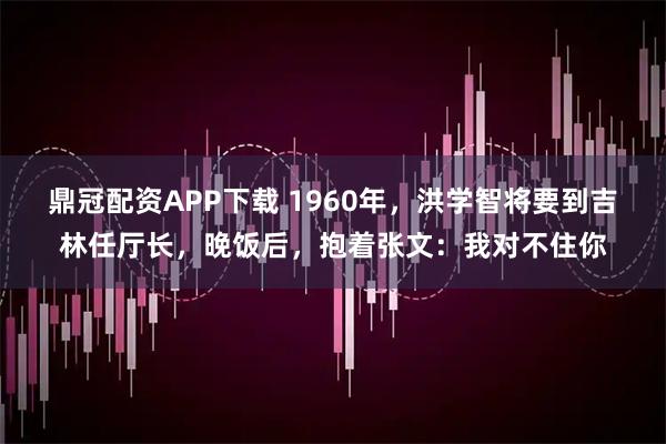 鼎冠配资APP下载 1960年，洪学智将要到吉林任厅长，晚饭后，抱着张文：我对不住你