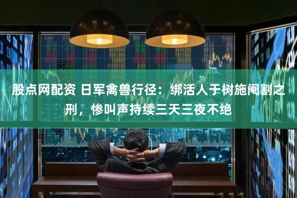 股点网配资 日军禽兽行径：绑活人于树施阉割之刑，惨叫声持续三天三夜不绝
