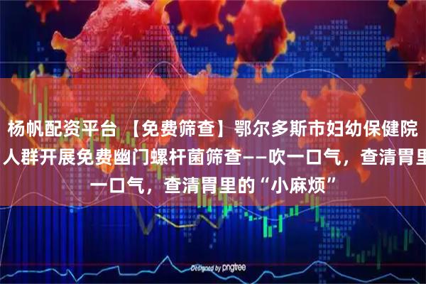 杨帆配资平台 【免费筛查】鄂尔多斯市妇幼保健院面向3至18岁人群开展免费幽门螺杆菌筛查——吹一口气，查清胃里的“小麻烦”