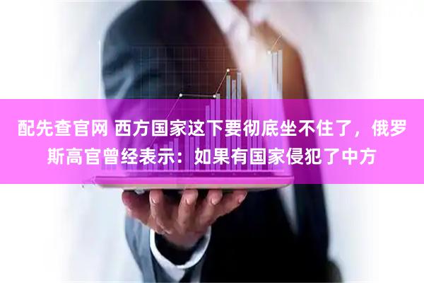 配先查官网 西方国家这下要彻底坐不住了，俄罗斯高官曾经表示：如果有国家侵犯了中方