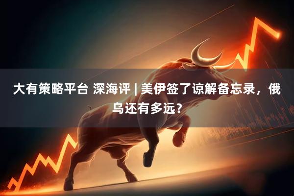 大有策略平台 深海评 | 美伊签了谅解备忘录，俄乌还有多远？