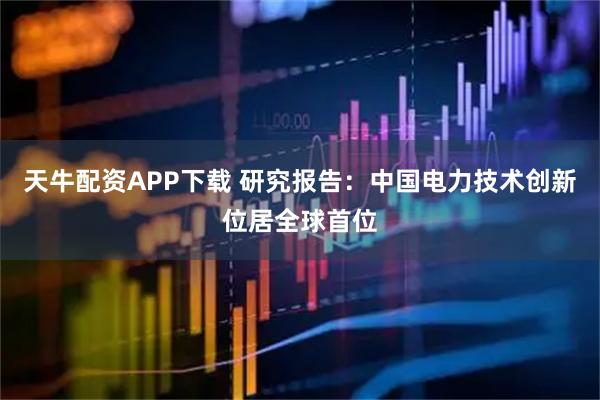 天牛配资APP下载 研究报告：中国电力技术创新位居全球首位