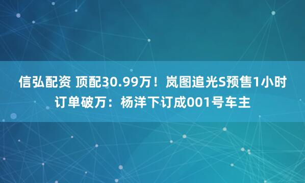信弘配资 顶配30.99万！岚图追光S预售1小时订单破万：杨洋下订成001号车主