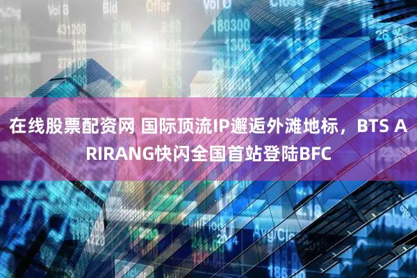 在线股票配资网 国际顶流IP邂逅外滩地标，BTS ARIRANG快闪全国首站登陆BFC