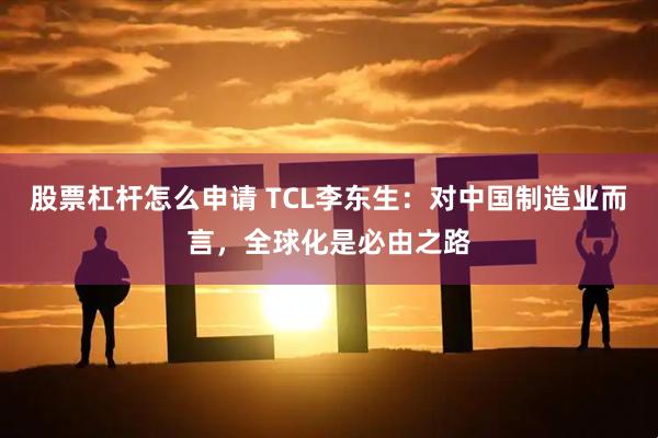 股票杠杆怎么申请 TCL李东生：对中国制造业而言，全球化是必由之路