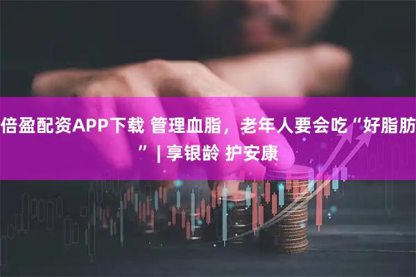 倍盈配资APP下载 管理血脂，老年人要会吃“好脂肪” | 享银龄 护安康