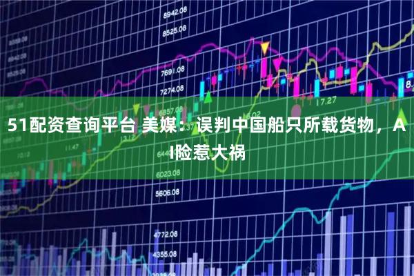 51配资查询平台 美媒：误判中国船只所载货物，AI险惹大祸