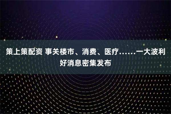 策上策配资 事关楼市、消费、医疗……一大波利好消息密集发布