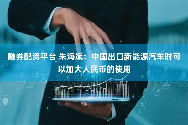 融券配资平台 朱海斌：中国出口新能源汽车时可以加大人民币的使用